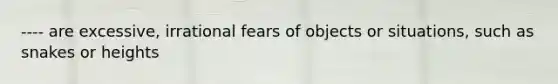 ---- are excessive, irrational fears of objects or situations, such as snakes or heights