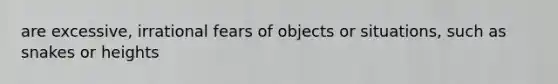 are excessive, irrational fears of objects or situations, such as snakes or heights