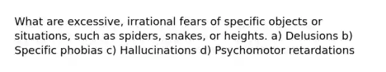 What are excessive, irrational fears of specific objects or situations, such as spiders, snakes, or heights. a) Delusions b) Specific phobias c) Hallucinations d) Psychomotor retardations