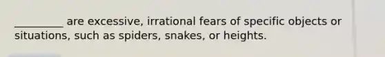 _________ are excessive, irrational fears of specific objects or situations, such as spiders, snakes, or heights.