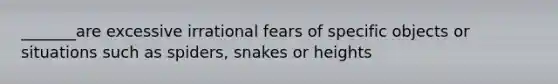 _______are excessive irrational fears of specific objects or situations such as spiders, snakes or heights