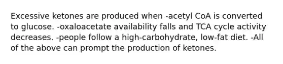 Excessive ketones are produced when -acetyl CoA is converted to glucose. -oxaloacetate availability falls and TCA cycle activity decreases. -people follow a high-carbohydrate, low-fat diet. -All of the above can prompt the production of ketones.