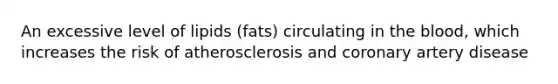 An excessive level of lipids (fats) circulating in the blood, which increases the risk of atherosclerosis and coronary artery disease