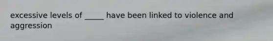 excessive levels of _____ have been linked to violence and aggression