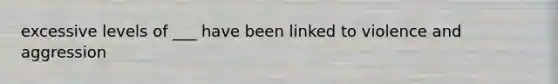 excessive levels of ___ have been linked to violence and aggression