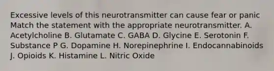 Excessive levels of this neurotransmitter can cause fear or panic Match the statement with the appropriate neurotransmitter. A. Acetylcholine B. Glutamate C. GABA D. Glycine E. Serotonin F. Substance P G. Dopamine H. Norepinephrine I. Endocannabinoids J. Opioids K. Histamine L. Nitric Oxide