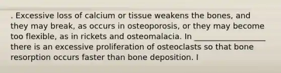 . Excessive loss of calcium or tissue weakens the bones, and they may break, as occurs in osteoporosis, or they may become too flexible, as in rickets and osteomalacia. In __________________ there is an excessive proliferation of osteoclasts so that bone resorption occurs faster than bone deposition. I