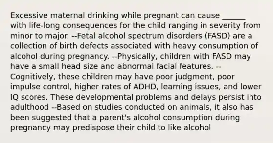 Excessive maternal drinking while pregnant can cause ______ with life-long consequences for the child ranging in severity from minor to major. --Fetal alcohol spectrum disorders (FASD) are a collection of birth defects associated with heavy consumption of alcohol during pregnancy. --Physically, children with FASD may have a small head size and abnormal facial features. --Cognitively, these children may have poor judgment, poor impulse control, higher rates of ADHD, learning issues, and lower IQ scores. These developmental problems and delays persist into adulthood --Based on studies conducted on animals, it also has been suggested that a parent's alcohol consumption during pregnancy may predispose their child to like alcohol