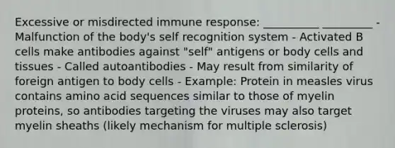 Excessive or misdirected immune response: __________ _________ - Malfunction of the body's self recognition system - Activated B cells make antibodies against "self" antigens or body cells and tissues - Called autoantibodies - May result from similarity of foreign antigen to body cells - Example: Protein in measles virus contains amino acid sequences similar to those of myelin proteins, so antibodies targeting the viruses may also target myelin sheaths (likely mechanism for multiple sclerosis)