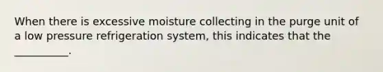 When there is excessive moisture collecting in the purge unit of a low pressure refrigeration system, this indicates that the __________.