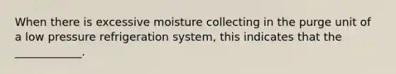 When there is excessive moisture collecting in the purge unit of a low pressure refrigeration system, this indicates that the ____________.