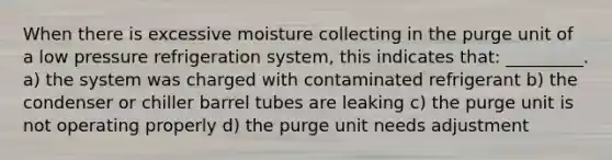 When there is excessive moisture collecting in the purge unit of a low pressure refrigeration system, this indicates that: _________. a) the system was charged with contaminated refrigerant b) the condenser or chiller barrel tubes are leaking c) the purge unit is not operating properly d) the purge unit needs adjustment