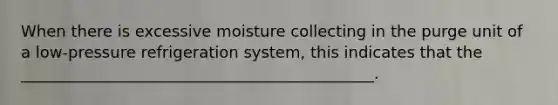 When there is excessive moisture collecting in the purge unit of a low-pressure refrigeration system, this indicates that the _____________________________________________.