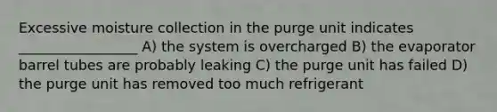 Excessive moisture collection in the purge unit indicates _________________ A) the system is overcharged B) the evaporator barrel tubes are probably leaking C) the purge unit has failed D) the purge unit has removed too much refrigerant