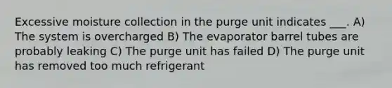 Excessive moisture collection in the purge unit indicates ___. A) The system is overcharged B) The evaporator barrel tubes are probably leaking C) The purge unit has failed D) The purge unit has removed too much refrigerant