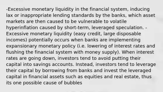 -Excessive monetary liquidity in the financial system, inducing lax or inappropriate lending standards by the banks, which asset markets are then caused to be vulnerable to volatile hyperinflation caused by short-term, leveraged speculation. -Excessive monetary liquidity (easy credit, large disposable incomes) potentially occurs when banks are implementing expansionary monetary policy (i.e. lowering of interest rates and flushing the financial system with money supply). When interest rates are going down, investors tend to avoid putting their capital into savings accounts. Instead, investors tend to leverage their capital by borrowing from banks and invest the leveraged capital in financial assets such as equities and real estate, thus its one possible cause of bubbles