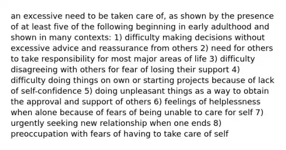 an excessive need to be taken care of, as shown by the presence of at least five of the following beginning in early adulthood and shown in many contexts: 1) difficulty making decisions without excessive advice and reassurance from others 2) need for others to take responsibility for most major areas of life 3) difficulty disagreeing with others for fear of losing their support 4) difficulty doing things on own or starting projects because of lack of self-confidence 5) doing unpleasant things as a way to obtain the approval and support of others 6) feelings of helplessness when alone because of fears of being unable to care for self 7) urgently seeking new relationship when one ends 8) preoccupation with fears of having to take care of self