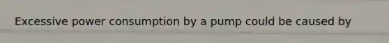 Excessive power consumption by a pump could be caused by