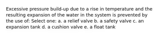 Excessive pressure build-up due to a rise in temperature and the resulting expansion of the water in the system is prevented by the use of: Select one: a. a relief valve b. a safety valve c. an expansion tank d. a cushion valve e. a float tank