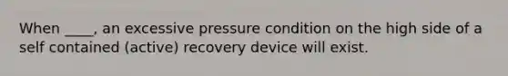 When ____, an excessive pressure condition on the high side of a self contained (active) recovery device will exist.