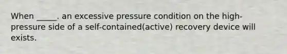 When _____. an excessive pressure condition on the high-pressure side of a self-contained(active) recovery device will exists.