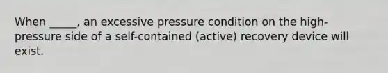 When _____, an excessive pressure condition on the high-pressure side of a self-contained (active) recovery device will exist.