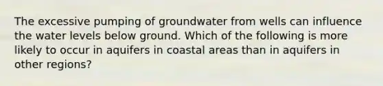 The excessive pumping of groundwater from wells can influence the water levels below ground. Which of the following is more likely to occur in aquifers in coastal areas than in aquifers in other regions?