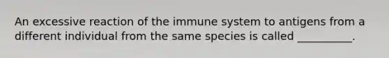 An excessive reaction of the immune system to antigens from a different individual from the same species is called __________.