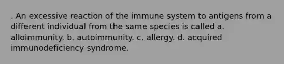 . An excessive reaction of the immune system to antigens from a different individual from the same species is called a. alloimmunity. b. autoimmunity. c. allergy. d. acquired immunodeficiency syndrome.