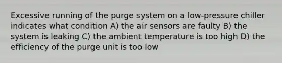 Excessive running of the purge system on a low-pressure chiller indicates what condition A) the air sensors are faulty B) the system is leaking C) the ambient temperature is too high D) the efficiency of the purge unit is too low