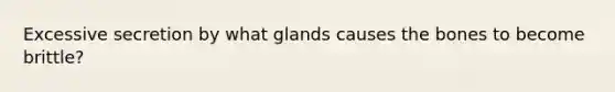 Excessive secretion by what glands causes the bones to become brittle?