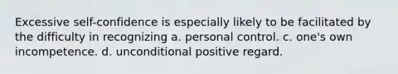 Excessive self-confidence is especially likely to be facilitated by the difficulty in recognizing a. personal control. c. one's own incompetence. d. unconditional positive regard.