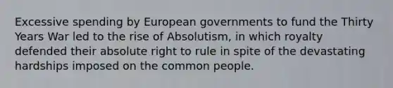 Excessive spending by European governments to fund the Thirty Years War led to the rise of Absolutism, in which royalty defended their absolute right to rule in spite of the devastating hardships imposed on the common people.