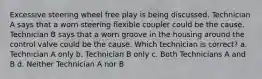 Excessive steering wheel free play is being discussed. Technician A says that a worn steering flexible coupler could be the cause. Technician B says that a worn groove in the housing around the control valve could be the cause. Which technician is correct? a. Technician A only b. Technician B only c. Both Technicians A and B d. Neither Technician A nor B