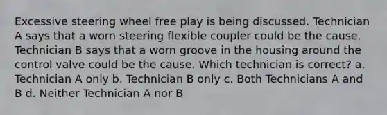 Excessive steering wheel free play is being discussed. Technician A says that a worn steering flexible coupler could be the cause. Technician B says that a worn groove in the housing around the control valve could be the cause. Which technician is correct? a. Technician A only b. Technician B only c. Both Technicians A and B d. Neither Technician A nor B