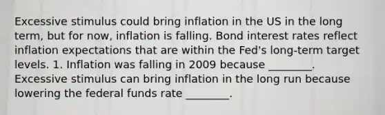 Excessive stimulus could bring inflation in the US in the long term, but for now, inflation is falling. Bond interest rates reflect inflation expectations that are within the Fed's long-term target levels. 1. Inflation was falling in 2009 because ________. Excessive stimulus can bring inflation in the long run because lowering the federal funds rate ________.