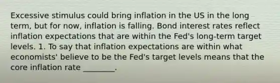 Excessive stimulus could bring inflation in the US in the long term, but for now, inflation is falling. Bond interest rates reflect inflation expectations that are within the Fed's long-term target levels. 1. To say that inflation expectations are within what economists' believe to be the Fed's target levels means that the core inflation rate ________.