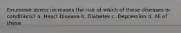 Excessive stress increases the risk of which of these diseases or conditions? a. Heart Disease b. Diabetes c. Depression d. All of these
