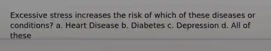 Excessive stress increases the risk of which of these diseases or conditions? a. Heart Disease b. Diabetes c. Depression d. All of these