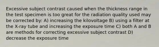 Excessive subject contrast caused when the thickness range in the test specimen is too great for the radiation quality used may be corrected by: A) increasing the kilovoltage B) using a filter at the X-ray tube and increasing the exposure time C) both A and B are methods for correcting excessive subject contrast D) decrease the exposure time