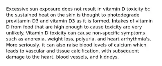 Excessive sun exposure does not result in vitamin D toxicity bc the sustained heat on the skin is thought to photodegrade previtamin D3 and vitamin D3 as it is formed. Intakes of vitamin D from food that are high enough to cause toxicity are very unlikely. Vitamin D toxicity can cause non-specific symptoms such as anorexia, weight loss, polyuria, and heart arrhythmia's. More seriously, it can also raise blood levels of calcium which leads to vascular and tissue calcification, with subsequent damage to the heart, blood vessels, and kidneys.