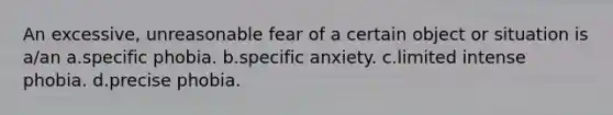 An excessive, unreasonable fear of a certain object or situation is a/an a.specific phobia. b.specific anxiety. c.limited intense phobia. d.precise phobia.