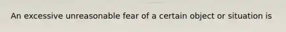 An excessive unreasonable fear of a certain object or situation is