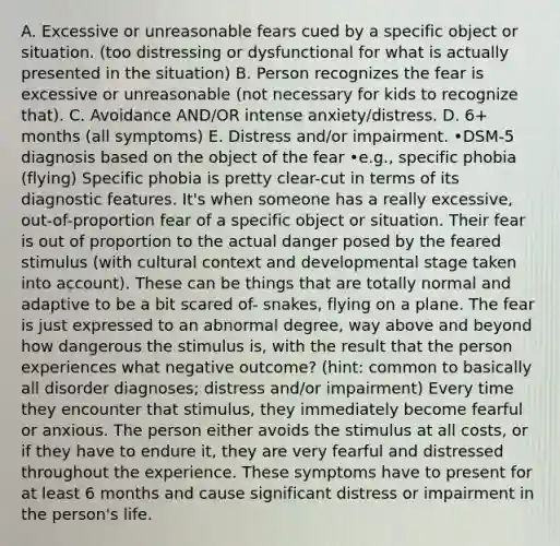 A. Excessive or unreasonable fears cued by a specific object or situation. (too distressing or dysfunctional for what is actually presented in the situation) B. Person recognizes the fear is excessive or unreasonable (not necessary for kids to recognize that). C. Avoidance AND/OR intense anxiety/distress. D. 6+ months (all symptoms) E. Distress and/or impairment. •DSM-5 diagnosis based on the object of the fear •e.g., specific phobia (flying) Specific phobia is pretty clear-cut in terms of its diagnostic features. It's when someone has a really excessive, out-of-proportion fear of a specific object or situation. Their fear is out of proportion to the actual danger posed by the feared stimulus (with cultural context and developmental stage taken into account). These can be things that are totally normal and adaptive to be a bit scared of- snakes, flying on a plane. The fear is just expressed to an abnormal degree, way above and beyond how dangerous the stimulus is, with the result that the person experiences what negative outcome? (hint: common to basically all disorder diagnoses; distress and/or impairment) Every time they encounter that stimulus, they immediately become fearful or anxious. The person either avoids the stimulus at all costs, or if they have to endure it, they are very fearful and distressed throughout the experience. These symptoms have to present for at least 6 months and cause significant distress or impairment in the person's life.