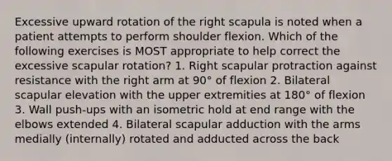 Excessive upward rotation of the right scapula is noted when a patient attempts to perform shoulder flexion. Which of the following exercises is MOST appropriate to help correct the excessive scapular rotation? 1. Right scapular protraction against resistance with the right arm at 90° of flexion 2. Bilateral scapular elevation with the upper extremities at 180° of flexion 3. Wall push-ups with an isometric hold at end range with the elbows extended 4. Bilateral scapular adduction with the arms medially (internally) rotated and adducted across the back