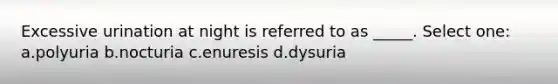 Excessive urination at night is referred to as _____. Select one: a.polyuria b.nocturia c.enuresis d.dysuria