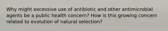 Why might excessive use of antibiotic and other antimicrobial agents be a public health concern? How is this growing concern related to evolution of natural selection?