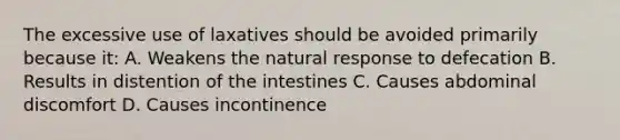 The excessive use of laxatives should be avoided primarily because it: A. Weakens the natural response to defecation B. Results in distention of the intestines C. Causes abdominal discomfort D. Causes incontinence