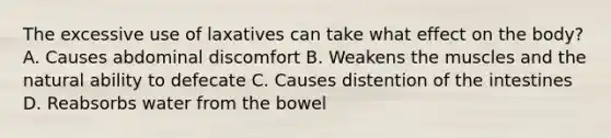 The excessive use of laxatives can take what effect on the body? A. Causes abdominal discomfort B. Weakens the muscles and the natural ability to defecate C. Causes distention of the intestines D. Reabsorbs water from the bowel