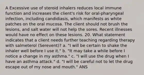 A Excessive use of steroid inhalers reduces local immune function and increases the client's risk for oral-pharyngeal infection, including candidiasis, which manifests as white patches on the oral mucosa. The client should not brush the lesions, and salt water will not help the sores. Recent illnesses would have no effect on these lesions. 20. What statement indicates that a client needs further teaching regarding therapy with salmeterol (Serevent)? a. "I will be certain to shake the inhaler well before I use it." b. "It may take a while before I notice a change in my asthma." c. "I will use the drug when I have an asthma attack." d. "I will be careful not to let the drug escape out of my nose and mouth." ANS